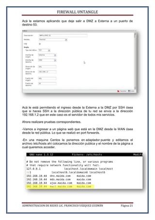 FIREWALL UNTANGLE
ADMINISTRACION DE REDES LIC. FRANCISCO VÁZQUEZ GUZMÁN Página 21
Acá le estamos aplicando que deje salir a DMZ a Externa a un puerto de
destino 53.
Acá le está permitiendo el ingreso desde la Externa a la DMZ por SSH ósea
que si haces SSH a la dirección pública de tu red se envía a la dirección
192.168.1.2 que en este caso es el servidor de todos mis servicios.
Ahora realizare pruebas correspondientes.
-Vamos a ingresar a un página web que está en la DMZ desde la WAN ósea
desde la red pública. Lo que se realizó en port forwards.
-En una maquina Centos la ponemos en adaptador puente y editamos el
archivo /etc/hosts ahí colocamos la dirección publica y el nombre de la página a
cual queremos acceder.
 