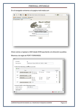 FIREWALL UNTANGLE
ADMINISTRACION DE REDES LIC. FRANCISCO VÁZQUEZ GUZMÁN Página 22
En el navegador entramos a la pagina mail.maida.com
Ahora vamos a ingresar a SSH desde WAN apuntando a la dirección ip publica.
Miramos a la regla de PORT FORWARDS.
 