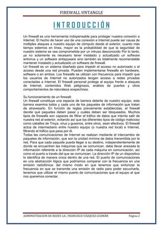 FIREWALL UNTANGLE
ADMINISTRACION DE REDES LIC. FRANCISCO VÁZQUEZ GUZMÁN Página 2
I N T R O D U C C I Ó N
Un firewall es una herramienta indispensable para proteger nuestra conexión a
Internet. El hecho de hacer uso de una conexión a Internet puede ser causa de
múltiples ataques a nuestro equipo de cómputo desde el exterior, cuanto más
tiempo estemos en línea, mayor es la probabilidad de que la seguridad de
nuestro sistema se vea comprometida por un intruso desconocido Por lo tanto,
ya no solamente es necesario tener instalado y actualizado un software
antivirus y un software antispyware sino también es totalmente recomendable
mantener instalado y actualizado un software de firewall.
Un firewall es un sistema diseñado para impedir el acceso no autorizado o el
acceso desde una red privada. Pueden implementarse firewalls en hardware,
software o en ambos. Los firewalls se utilizan con frecuencia para impedir que
los usuarios de Internet no autorizados tengan acceso a redes privadas
conectadas a Internet. El firewall personal protege al equipo frente a ataques
de Internet, contenidos Web peligrosos, análisis de puertos y otros
comportamientos de naturaleza sospechosa.
Su funcionamiento de un firewall:
Un firewall constituye una especie de barrera delante de nuestro equipo, esta
barrera examina todos y cada uno de los paquetes de información que tratan
de atravesarlo. En función de reglas previamente establecidas, el firewall
decide qué paquetes deben pasar y cuáles deben ser bloqueados. Muchos
tipos de firewalls son capaces de filtrar el tráfico de datos que intenta salir de
nuestra red al exterior, evitando así que los diferentes tipos de código malicioso
como caballos de Troya, virus y gusanos, entre otros, sean efectivos. El firewall
actúa de intermediario entre nuestro equipo (o nuestra red local) e Internet,
filtrando el tráfico que pasa por él.
Todas las comunicaciones de Internet se realizan mediante el intercambio de
paquetes de información, que son la unidad mínima de datos transmitida por la
red. Para que cada paquete pueda llegar a su destino, independientemente de
donde se encuentren las máquinas que se comunican, debe llevar anexada la
información referente a la dirección IP de cada máquina en comunicación, así
como el puerto a través del que se comunican. La dirección IP de un dispositivo
lo identifica de manera única dentro de una red. El puerto de comunicaciones
es una abstracción lógica que podríamos comparar con la frecuencia en una
emisión radiofónica: del mismo modo en que tenemos que sintonizar la
frecuencia en que se transmite una emisión de radio para poder escucharla,
tenemos que utilizar el mismo puerto de comunicaciones que el equipo al que
nos queremos conectar.
 