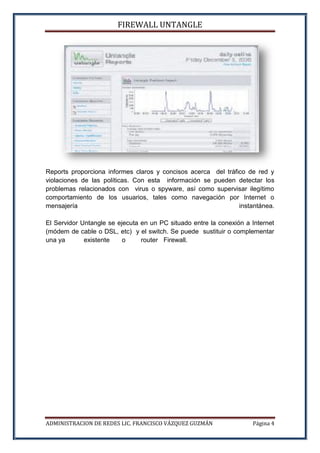 FIREWALL UNTANGLE
ADMINISTRACION DE REDES LIC. FRANCISCO VÁZQUEZ GUZMÁN Página 4
Reports proporciona informes claros y concisos acerca del tráfico de red y
violaciones de las políticas. Con esta información se pueden detectar los
problemas relacionados con virus o spyware, así como supervisar ilegítimo
comportamiento de los usuarios, tales como navegación por Internet o
mensajería instantánea.
El Servidor Untangle se ejecuta en un PC situado entre la conexión a Internet
(módem de cable o DSL, etc) y el switch. Se puede sustituir o complementar
una ya existente o router Firewall.
 