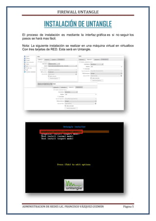 FIREWALL UNTANGLE
ADMINISTRACION DE REDES LIC. FRANCISCO VÁZQUEZ GUZMÁN Página 5
INSTALACIÓN DE UNTANGLE
El proceso de instalación es mediante la interfaz gráfica es si no seguir los
pasos se hará mas fácil.
Nota: La siguiente instalación se realizar en una máquina virtual en virtualbox
Con tres tarjetas de RED. Esta será en Untangle.
 