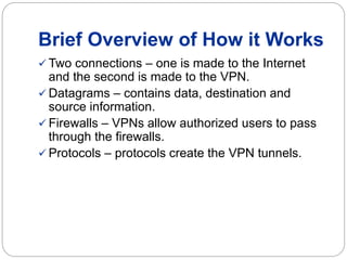 Brief Overview of How it Works
 Two connections – one is made to the Internet
and the second is made to the VPN.
 Datagrams – contains data, destination and
source information.
 Firewalls – VPNs allow authorized users to pass
through the firewalls.
 Protocols – protocols create the VPN tunnels.
 