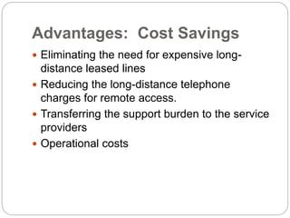 Advantages: Cost Savings
 Eliminating the need for expensive long-
distance leased lines
 Reducing the long-distance telephone
charges for remote access.
 Transferring the support burden to the service
providers
 Operational costs
 