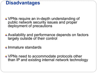 Disadvantages
VPNs require an in-depth understanding of
public network security issues and proper
deployment of precautions
Availability and performance depends on factors
largely outside of their control
Immature standards
VPNs need to accommodate protocols other
than IP and existing internal network technology
 