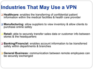 Industries That May Use a VPN
 Healthcare: enables the transferring of confidential patient
information within the medical facilities & health care provider
 Manufacturing: allow suppliers to view inventory & allow clients to
purchase online safely
 Retail: able to securely transfer sales data or customer info between
stores & the headquarters
 Banking/Financial: enables account information to be transferred
safely within departments & branches
 General Business: communication between remote employees can
be securely exchanged
 