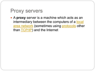 Proxy servers
 A proxy server is a machine which acts as an
intermediary between the computers of a local
area network (sometimes using protocols other
than TCP/IP) and the Internet
 