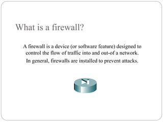 What is a firewall?
A firewall is a device (or software feature) designed to
control the flow of traffic into and out-of a network.
In general, firewalls are installed to prevent attacks.
2
 