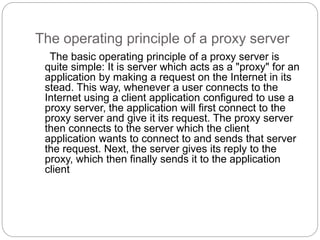 The operating principle of a proxy server
The basic operating principle of a proxy server is
quite simple: It is server which acts as a "proxy" for an
application by making a request on the Internet in its
stead. This way, whenever a user connects to the
Internet using a client application configured to use a
proxy server, the application will first connect to the
proxy server and give it its request. The proxy server
then connects to the server which the client
application wants to connect to and sends that server
the request. Next, the server gives its reply to the
proxy, which then finally sends it to the application
client
 