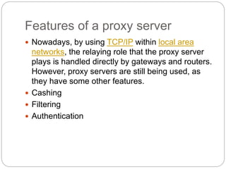 Features of a proxy server
 Nowadays, by using TCP/IP within local area
networks, the relaying role that the proxy server
plays is handled directly by gateways and routers.
However, proxy servers are still being used, as
they have some other features.
 Cashing
 Filtering
 Authentication
 