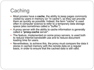 Caching
 Most proxies have a cache, the ability to keep pages commonly
visited by users in memory (or "in cache"), so they can provide
them as quickly as possible. Indeed, the term "cache" is used
often in computer science to refer to a temporary data storage
space (also sometimes called a "buffer.")
 A proxy server with the ability to cache information is generally
called a "proxy-cache server".
 The feature, implemented on some proxy servers, is used both
to reduce Internet bandwidth use and to reduce document
loading time for users.
 Nevertheless, to achieve this, the proxy must compare the data it
stores in cached memory with the remote data on a regular
basis, in order to ensure that the cached data is still valid.
 