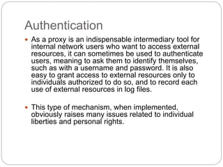 Authentication
 As a proxy is an indispensable intermediary tool for
internal network users who want to access external
resources, it can sometimes be used to authenticate
users, meaning to ask them to identify themselves,
such as with a username and password. It is also
easy to grant access to external resources only to
individuals authorized to do so, and to record each
use of external resources in log files.
 This type of mechanism, when implemented,
obviously raises many issues related to individual
liberties and personal rights.
 