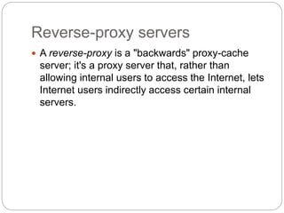 Reverse-proxy servers
 A reverse-proxy is a "backwards" proxy-cache
server; it's a proxy server that, rather than
allowing internal users to access the Internet, lets
Internet users indirectly access certain internal
servers.
 