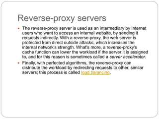 Reverse-proxy servers
 The reverse-proxy server is used as an intermediary by Internet
users who want to access an internal website, by sending it
requests indirectly. With a reverse-proxy, the web server is
protected from direct outside attacks, which increases the
internal network's strength. What's more, a reverse-proxy's
cache function can lower the workload if the server it is assigned
to, and for this reason is sometimes called a server accelerator.
 Finally, with perfected algorithms, the reverse-proxy can
distribute the workload by redirecting requests to other, similar
servers; this process is called load balancing.
 