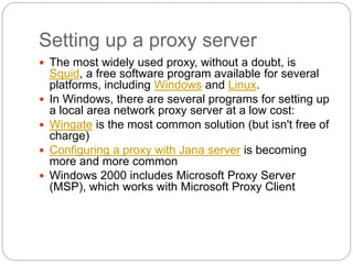 Setting up a proxy server
 The most widely used proxy, without a doubt, is
Squid, a free software program available for several
platforms, including Windows and Linux.
 In Windows, there are several programs for setting up
a local area network proxy server at a low cost:
 Wingate is the most common solution (but isn't free of
charge)
 Configuring a proxy with Jana server is becoming
more and more common
 Windows 2000 includes Microsoft Proxy Server
(MSP), which works with Microsoft Proxy Client
 