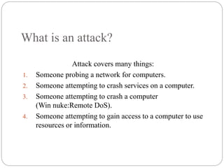 What is an attack?
Attack covers many things:
1. Someone probing a network for computers.
2. Someone attempting to crash services on a computer.
3. Someone attempting to crash a computer
(Win nuke:Remote DoS).
4. Someone attempting to gain access to a computer to use
resources or information.
3
 