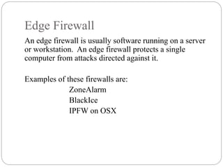 Edge Firewall
4
An edge firewall is usually software running on a server
or workstation. An edge firewall protects a single
computer from attacks directed against it.
Examples of these firewalls are:
ZoneAlarm
BlackIce
IPFW on OSX
 