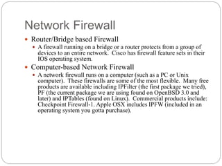Network Firewall
6
 Router/Bridge based Firewall
 A firewall running on a bridge or a router protects from a group of
devices to an entire network. Cisco has firewall feature sets in their
IOS operating system.
 Computer-based Network Firewall
 A network firewall runs on a computer (such as a PC or Unix
computer). These firewalls are some of the most flexible. Many free
products are available including IPFilter (the first package we tried),
PF (the current package we are using found on OpenBSD 3.0 and
later) and IPTables (found on Linux). Commercial products include:
Checkpoint Firewall-1. Apple OSX includes IPFW (included in an
operating system you gotta purchase).
 