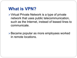What is VPN?
Virtual Private Network is a type of private
network that uses public telecommunication,
such as the Internet, instead of leased lines to
communicate.
Became popular as more employees worked
in remote locations.
 