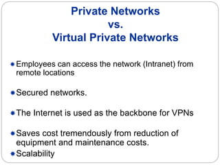 Private Networks
vs.
Virtual Private Networks
Employees can access the network (Intranet) from
remote locations
Secured networks.
The Internet is used as the backbone for VPNs
Saves cost tremendously from reduction of
equipment and maintenance costs.
Scalability
 