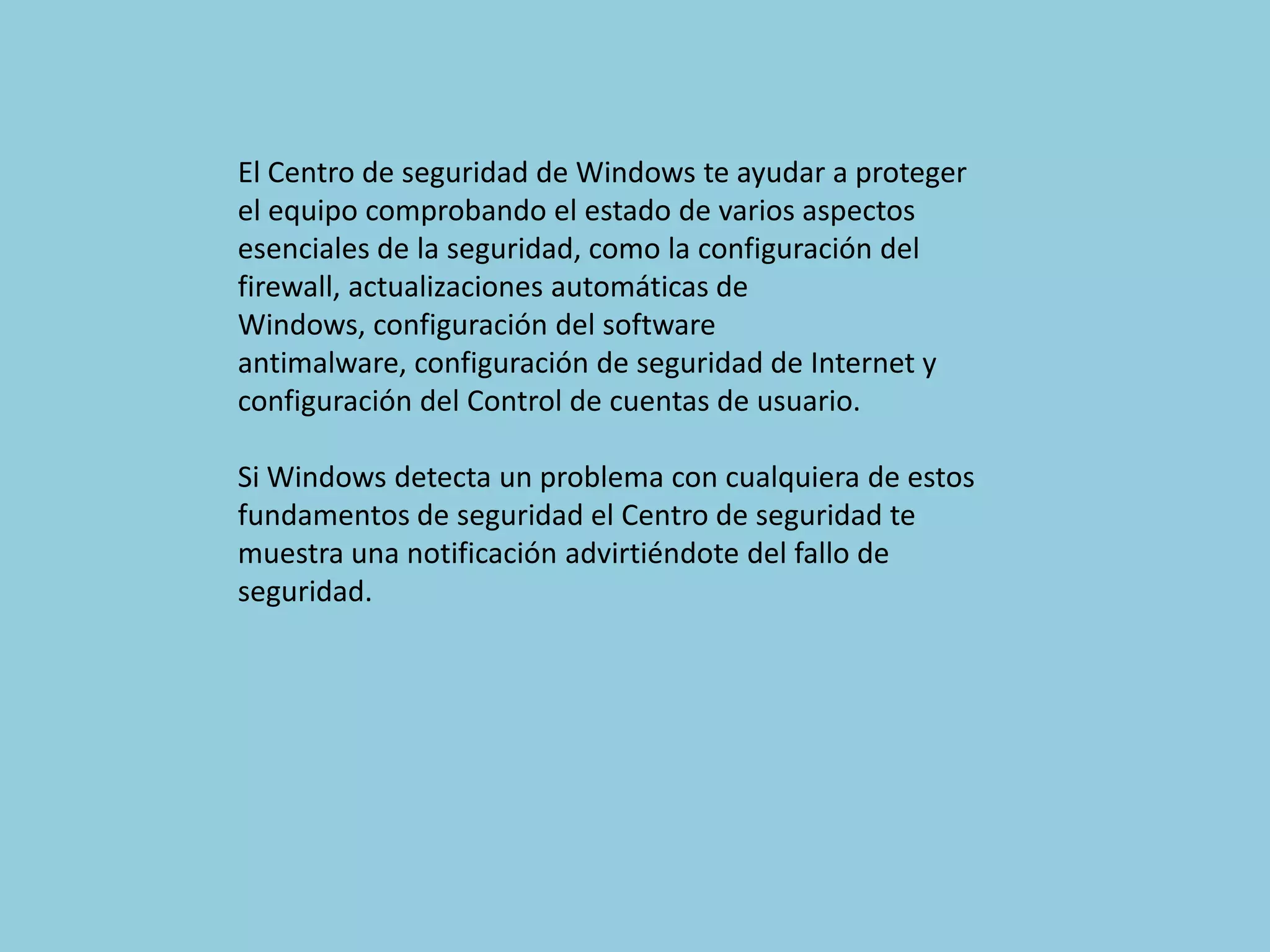 El Centro de seguridad de Windows te ayudar a proteger
el equipo comprobando el estado de varios aspectos
esenciales de la seguridad, como la configuración del
firewall, actualizaciones automáticas de
Windows, configuración del software
antimalware, configuración de seguridad de Internet y
configuración del Control de cuentas de usuario.

Si Windows detecta un problema con cualquiera de estos
fundamentos de seguridad el Centro de seguridad te
muestra una notificación advirtiéndote del fallo de
seguridad.
 