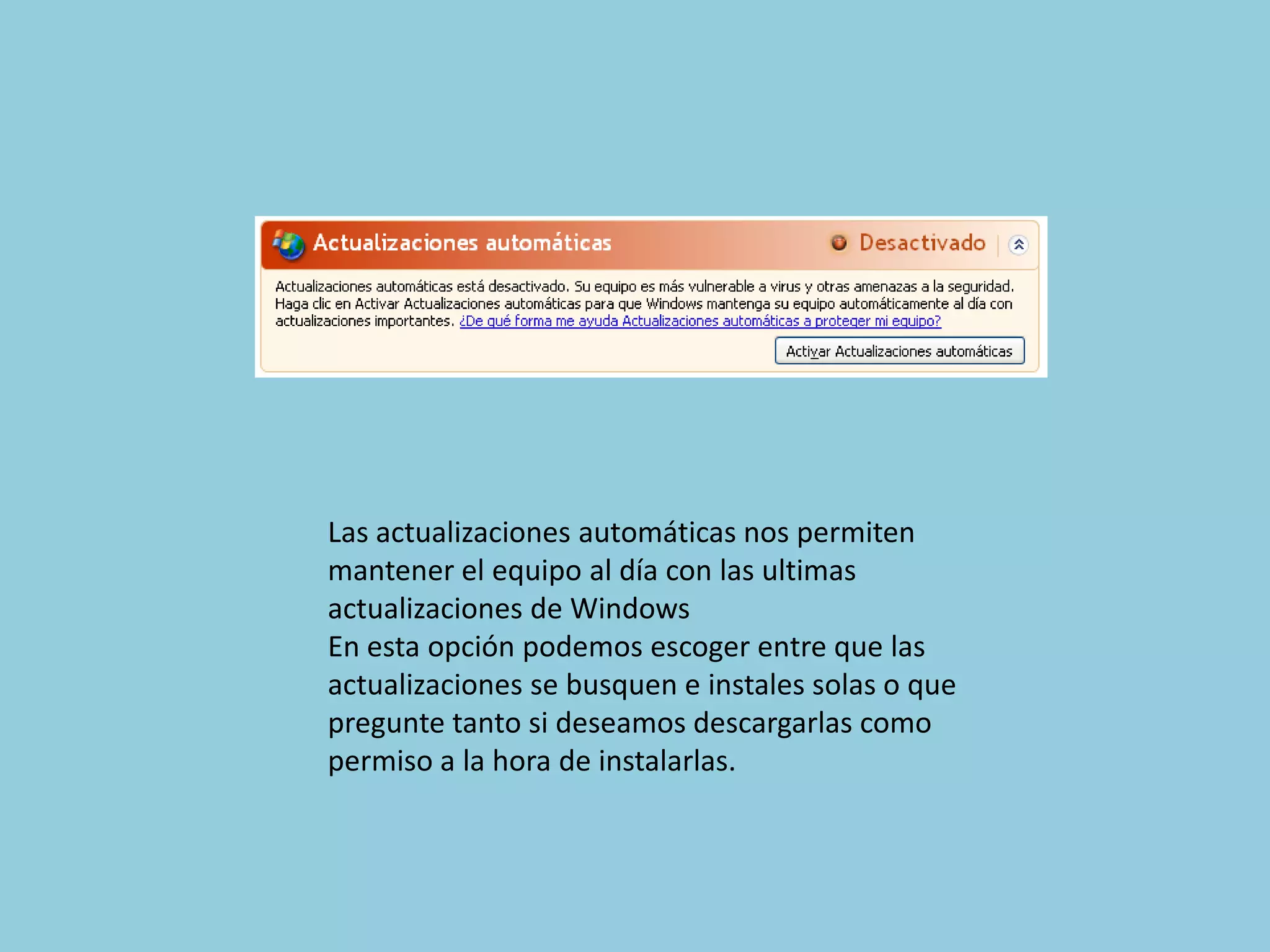 Las actualizaciones automáticas nos permiten
mantener el equipo al día con las ultimas
actualizaciones de Windows
En esta opción podemos escoger entre que las
actualizaciones se busquen e instales solas o que
pregunte tanto si deseamos descargarlas como
permiso a la hora de instalarlas.
 