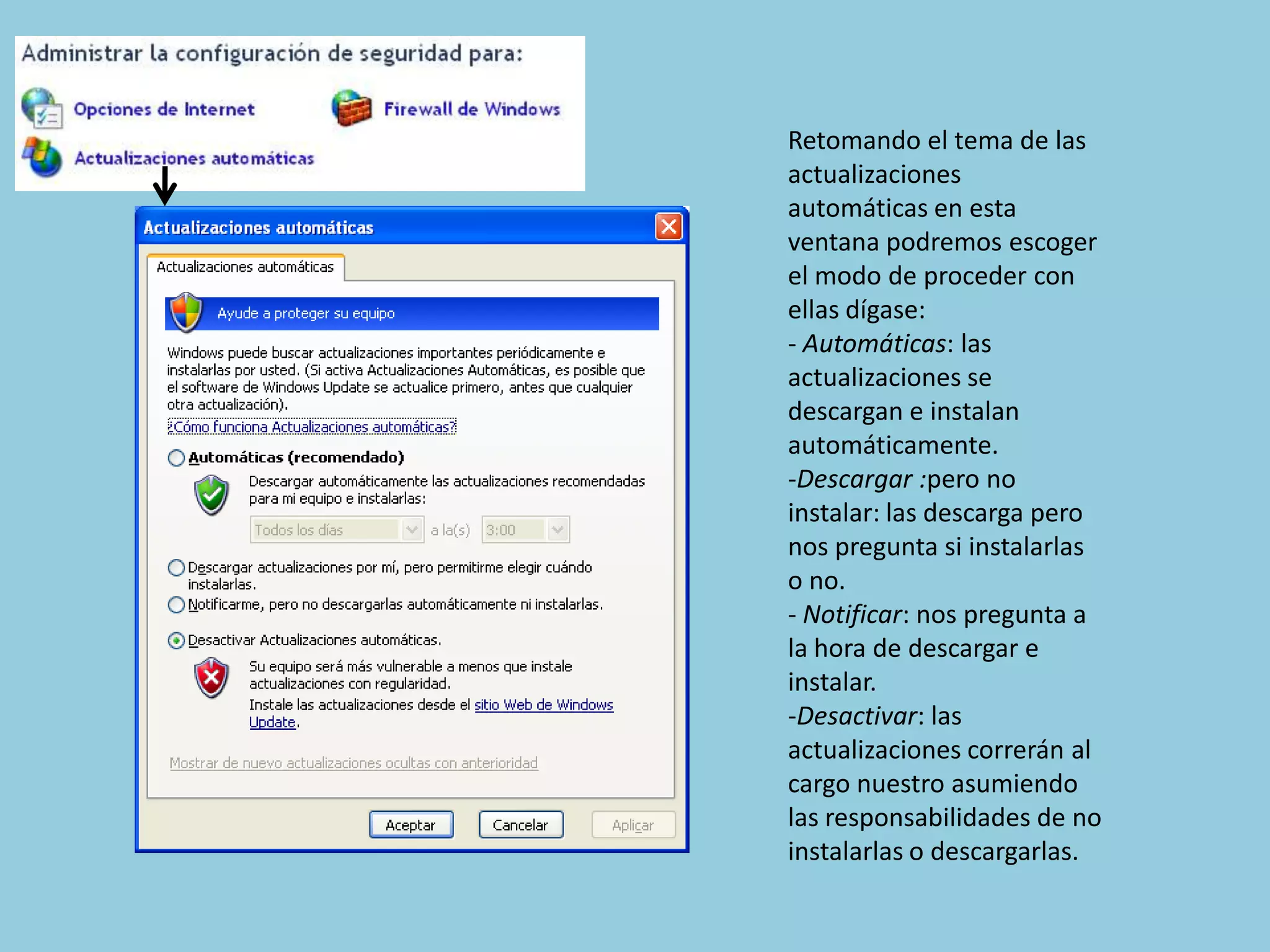 Retomando el tema de las
actualizaciones
automáticas en esta
ventana podremos escoger
el modo de proceder con
ellas dígase:
- Automáticas: las
actualizaciones se
descargan e instalan
automáticamente.
-Descargar :pero no
instalar: las descarga pero
nos pregunta si instalarlas
o no.
- Notificar: nos pregunta a
la hora de descargar e
instalar.
-Desactivar: las
actualizaciones correrán al
cargo nuestro asumiendo
las responsabilidades de no
instalarlas o descargarlas.
 