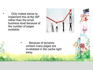  Only makes sense to 
implement this at the ISP 
rather than the small 
business level because of 
the number of pages 
available 
 Because of dynamic 
content many pages are 
invalidated in the cache right 
away 
 