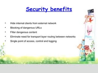 Security benefits 
 Hide internal clients from external network 
 Blocking of dangerous URLs 
 Filter dangerous content 
 Eliminate need for transport layer routing between networks 
 Single point of access, control and logging 
 