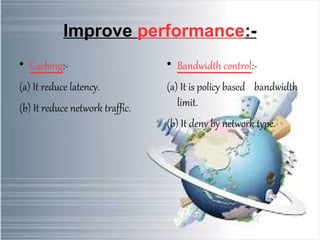 Improve performance:- 
 Caching:- 
(a) It reduce latency. 
(b) It reduce network traffic. 
 Bandwidth control:- 
(a) It is policy based bandwidth 
limit. 
(b) It deny by network type. 
 