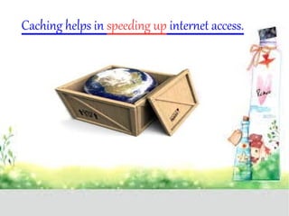 Caching helps in speeding up internet access. 
 