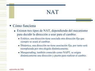 septiembre de 2006 10
NAT
Cómo funciona
Existen tres tipos de NAT, dependiendo del mecanismo
para decidir la dirección a usar para el cambio:
Estático, una dirección tiene asociada otra dirección fija que
siempre se usará al cambiar.
Dinámica, una dirección no tiene asociación fija, por tanto será
reemplazada por otra elegida dinámicamente.
Masquerading, también conocido como NAPT, se asigna
dinámicamente una dirección y puerto para realizar el cambio.
 