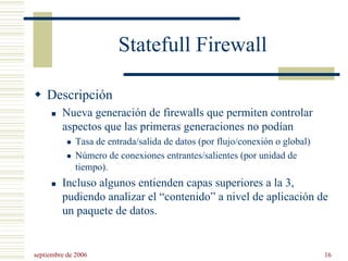 septiembre de 2006 16
Statefull Firewall
Descripción
Nueva generación de firewalls que permiten controlar
aspectos que las primeras generaciones no podían
Tasa de entrada/salida de datos (por flujo/conexión o global)
Número de conexiones entrantes/salientes (por unidad de
tiempo).
Incluso algunos entienden capas superiores a la 3,
pudiendo analizar el “contenido” a nivel de aplicación de
un paquete de datos.
 