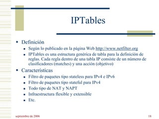 septiembre de 2006 18
IPTables
Definición
Según lo publicado en la página Web http://www.netfilter.org
IPTables es una estructura genérica de tabla para la definición de
reglas. Cada regla dentro de una tabla IP consiste de un número de
clasificadores (matches) y una acción (objetivo)
Características
Filtro de paquetes tipo stateless para IPv4 e IPv6
Filtro de paquetes tipo stateful para IPv4
Todo tipo de NAT y NAPT
Infraestructura flexible y extensible
Etc.
 
