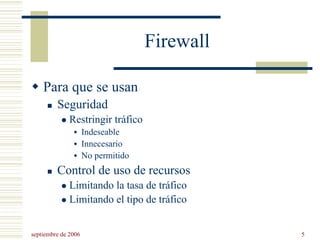 septiembre de 2006 5
Firewall
Para que se usan
Seguridad
Restringir tráfico
Indeseable
Innecesario
No permitido
Control de uso de recursos
Limitando la tasa de tráfico
Limitando el tipo de tráfico
 