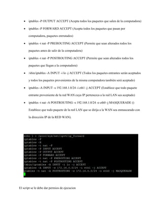  iptables -P OUTPUT ACCEPT (Acepta todos los paquetes que salen de la computadora)
 iptables -P FORWARD ACCEPT (Acepta todos los paquetes que pasan por
computadora, paquetes enrrutados)
 iptables -t nat -P PREROUTING ACCEPT (Permite que sean alterados todos los
paquetes antes de salir de la computadora)
 iptables -t nat -P POSTROUTING ACCEPT (Permite que sean alterados todos los
paquetes que llegan a la computadora)
 /sbin/iptables -A INPUT -i lo -j ACCEPT (Todos los paquetes entrantes serán aceptados
y todos los paquetes provenientes de la misma computadora también será aceptado)
 iptables -A INPUT -s 192.168.1.0/24 -i eth1 -j ACCEPT (Establece que todo paquete
entrante proveniente de la red WAN cuya IP pertenezca a la red LAN sea aceptado)
 iptables -t nat -A POSTROUTING -s 192.168.1.0/24 -o eth0 -j MASQUERADE ()
Establece que todo paquete de la red LAN que se dirija a la WAN sea enmascarado con
la dirección IP de la RED WAN).
El script se le debe dar permios de ejecucion
 
