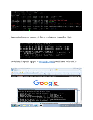 La comunicación entre el servidor y el clinte se prueba con un ping desde el cliente
En el cliente se ingreso a la pagina de www.google.com.co para confirmar el uso del NAT
 