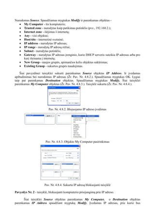 Nurodomas Source. Spaudžiamas mygtukas Modify ir parenkamas objektas -
 My Computer - šis kompiuteris;
 Trusted zone - nurodytas kaip patikimas potinklis (pvz., 192.168.2.);
 Internet zone - išėjimas š internetą;
 Any - visi objektai;
 Host/site - internetinė svetainė;
 IP address - nurodytas IP adresas;
 IP range - nurodytų IP adresų rėžiai;
 Subnet - nurodytas potinklis;
 Gateway - nurodytas IP adresas įrenginio, kurio DHCP serveris suteikia IP adresus arba pro
kurį išeinama į internetą;
 New Group - naujos grupės, apimančios kelis objektus sukūrimas;
 Existing Gruop - sukurtos grupės naudojimas.
Šiai pavyzdinei taisyklei sukurti parenkamas Source objektas IP Address. Ir įvedamas
apibudinimas bei nurodomas IP adresas (Žr. Pav. Nr. 4.8.2.). Spaudžiamas mygtukas OK. Lygiai
taip pat parenkamas Destination objektas. Spaudžiamas mygtukas Modify. Šiai taisyklei
parenkamas My Computer objektas (Žr. Pav. Nr. 4.8.3.). Taisyklė sukurta (Žr. Pav. Nr. 4.8.4.).
Pav. Nr. 4.8.2. Blojuojamo IP adreso įvedimas
Pav. Nr. 4.8.3. Objekto My Computer pasirinkimas
Pav. Nr. 4.8.4. Sukurta IP adresą blokuojanti taisyklė
Pavyzdys Nr. 2 - taisyklė, blokuojanti kompiuterio prisijungimą prie IP adreso.
Šiai taisyklei Source objektas parenkamas My Computer, o Destination objektas
parenkamas IP Address spaudžiant mygtuką Modify. Įvedamas IP adresas, prie kurio bus
 