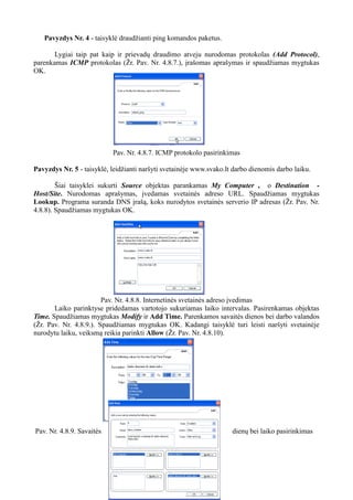 Pavyzdys Nr. 4 - taisyklė draudžianti ping komandos paketus.
Lygiai taip pat kaip ir prievadų draudimo atveju nurodomas protokolas (Add Protocol),
parenkamas ICMP protokolas (Žr. Pav. Nr. 4.8.7.), įrašomas aprašymas ir spaudžiamas mygtukas
OK.
Pav. Nr. 4.8.7. ICMP protokolo pasirinkimas
Pavyzdys Nr. 5 - taisyklė, leidžianti naršyti svetainėje www.svako.lt darbo dienomis darbo laiku.
Šiai taisyklei sukurti Source objektas parankamas My Computer , o Destination -
Host/Site. Nurodomas aprašymas, įvedamas svetainės adreso URL. Spaudžiamas mygtukas
Lookup. Programa suranda DNS įrašą, koks nurodytos svetainės serverio IP adresas (Žr. Pav. Nr.
4.8.8). Spaudžiamas mygtukas OK.
Pav. Nr. 4.8.8. Internetinės svetainės adreso įvedimas
Laiko parinktyse pridedamas vartotojo sukuriamas laiko intervalas. Pasirenkamas objektas
Time. Spaudžiamas mygtukas Modify ir Add Time. Parenkamos savaitės dienos bei darbo valandos
(Žr. Pav. Nr. 4.8.9.). Spaudžiamas mygtukas OK. Kadangi taisyklė turi leisti naršyti svetainėje
nurodytu laiku, veiksmą reikia parinkti Allow (Žr. Pav. Nr. 4.8.10).
Pav. Nr. 4.8.9. Savaitės dienų bei laiko pasirinkimas
 