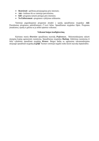  Restricted - apribotas prisijungimas prie interneto;
 Ask - leidimas tik su vartotojo patvirtinimu.
 Kill - programa neturės prieigos prie interneto;
 No Enforcement - programos vykdymas uždraustas.
Vartotojo pageidaujamai programai įtraukti į sąrašą spaudžiamas mygtukas Add.
Parenkamas programos paleidžiamasis (*.exe) failas. Spaudžiamas mygtukas Open. Programa
įtraukiama į sąrašą ir galima su ja atlikti aptartus veiksmus.
Veiksmai baigus konfigūravimą
Kairiame meniu Overview spaudžiama nuorodą Preferences. Rekomenduojama sukurti
atsarginę kopiją ugniasienės nustatymų. Spaudžiamas mygtukas Backup. Atkūrimas nustatymų iš
failo vykdomas spaudžiant mygtuką Restore. Baigus darbą su ugniasiene rekomenduojama
atsijungti spaudžiant mygtuką LogOff. Tuomet vartotojai negalės nieko keisti neįvedę slaptažodžio.
 