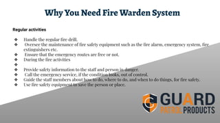 Why You Need Fire Warden System
Regular activities
❖ Handle the regular ﬁre drill.
❖ Oversee the maintenance of ﬁre safety equipment such as the ﬁre alarm, emergency system, ﬁre
extinguishers etc.
❖ Ensure that the emergency routes are free or not.
❖ During the ﬁre activities
❖
❖ Provide safety information to the staff and person in danger.
❖ Call the emergency service, if the condition looks, out of control.
❖ Guide the staff members about how to do, where to do, and when to do things, for ﬁre safety.
❖ Use ﬁre safety equipment to save the person or place.
 