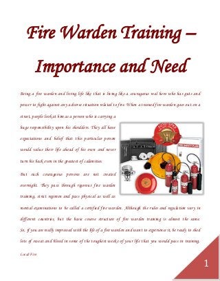 Local Fire 
1 
Fire Warden Training – Importance and Need 
Being a fire warden and living life like that is living like a courageous real hero who has guts and power to fight against any adverse situation related to fire. When a trained fire warden goes out on a street, people look at him as a person who is carrying a huge responsibility upon his shoulders. They all have expectations and belief that this particular person would value their life ahead of his own and never turn his back even in the greatest of calamities. 
But such courageous persons are not created overnight. They pass through rigorous fire warden training, strict regimen and pass physical as well as mental examinations to be called a certified fire warden. Although the rules and regulation vary in different countries, but the basic course structure of fire warden training is almost the same. So, if you are really impressed with the life of a fire warden and want to experience it, be ready to shed lots of sweat and blood in some of the toughest weeks of your life that you would pass in training.  