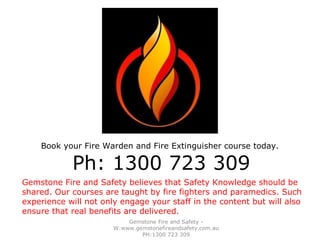 Gemstone Fire and Safety -
W:www.gemstonefireandsafety.com.au
PH:1300 723 309
Gemstone Fire and Safety believes that Safety Knowledge should be
shared. Our courses are taught by fire fighters and paramedics. Such
experience will not only engage your staff in the content but will also
ensure that real benefits are delivered.
Book your Fire Warden and Fire Extinguisher course today.
Ph: 1300 723 309
 