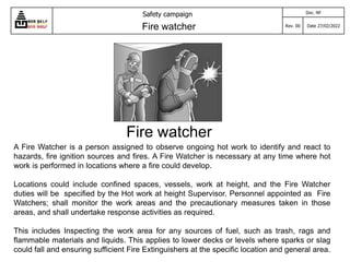 Fire watcher
A Fire Watcher is a person assigned to observe ongoing hot work to identify and react to
hazards, fire ignition sources and fires. A Fire Watcher is necessary at any time where hot
work is performed in locations where a fire could develop.
Locations could include confined spaces, vessels, work at height, and the Fire Watcher
duties will be specified by the Hot work at height Supervisor. Personnel appointed as Fire
Watchers; shall monitor the work areas and the precautionary measures taken in those
areas, and shall undertake response activities as required.
This includes Inspecting the work area for any sources of fuel, such as trash, rags and
flammable materials and liquids. This applies to lower decks or levels where sparks or slag
could fall and ensuring sufficient Fire Extinguishers at the specific location and general area.
Safety campaign
Fire watcher
Doc. №
Rev. 00 Date 27/02/2022
 