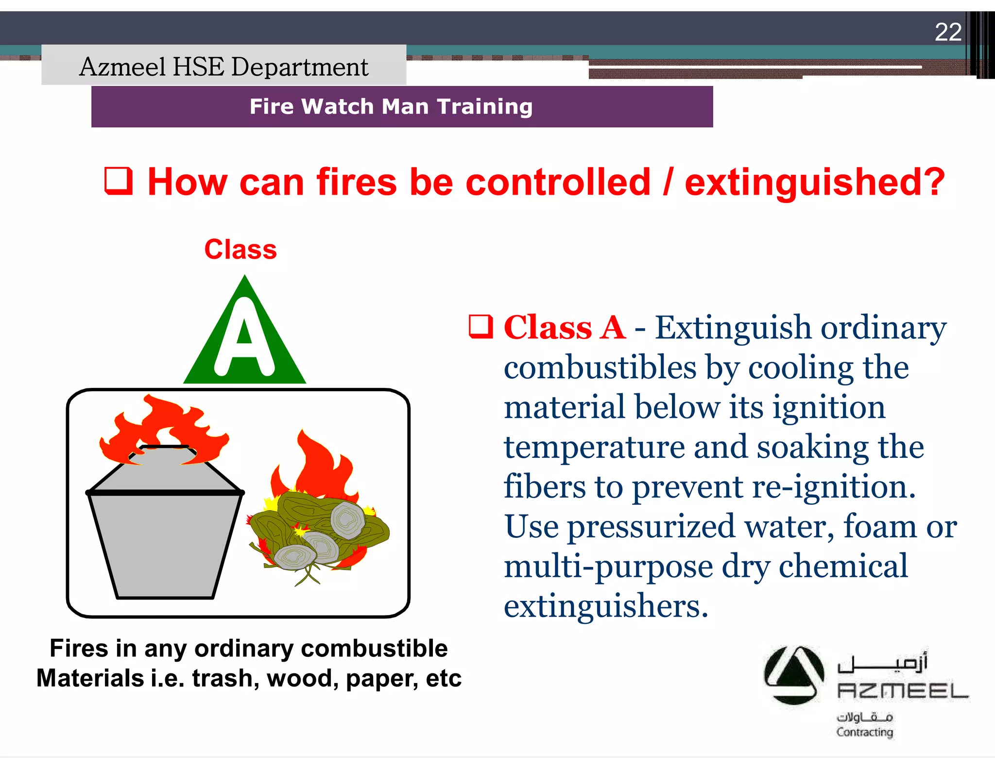 Saudi Kayan Petrochemical Complex ProjectSaudi Kayan Petrochemical Complex Project
22
Fire Watch Man TrainingFire Watch Man Training
 Class A - Extinguish ordinary
combustibles by cooling the
material below its ignition
temperature and soaking the
fibers to prevent re-ignition.
Use pressurized water, foam or
multi-purpose dry chemical
extinguishers.
 How can fires be controlled / extinguished?How can fires be controlled / extinguished?
Class
Fires in any ordinary combustible
Materials i.e. trash, wood, paper, etc
Azmeel HSE Department
 