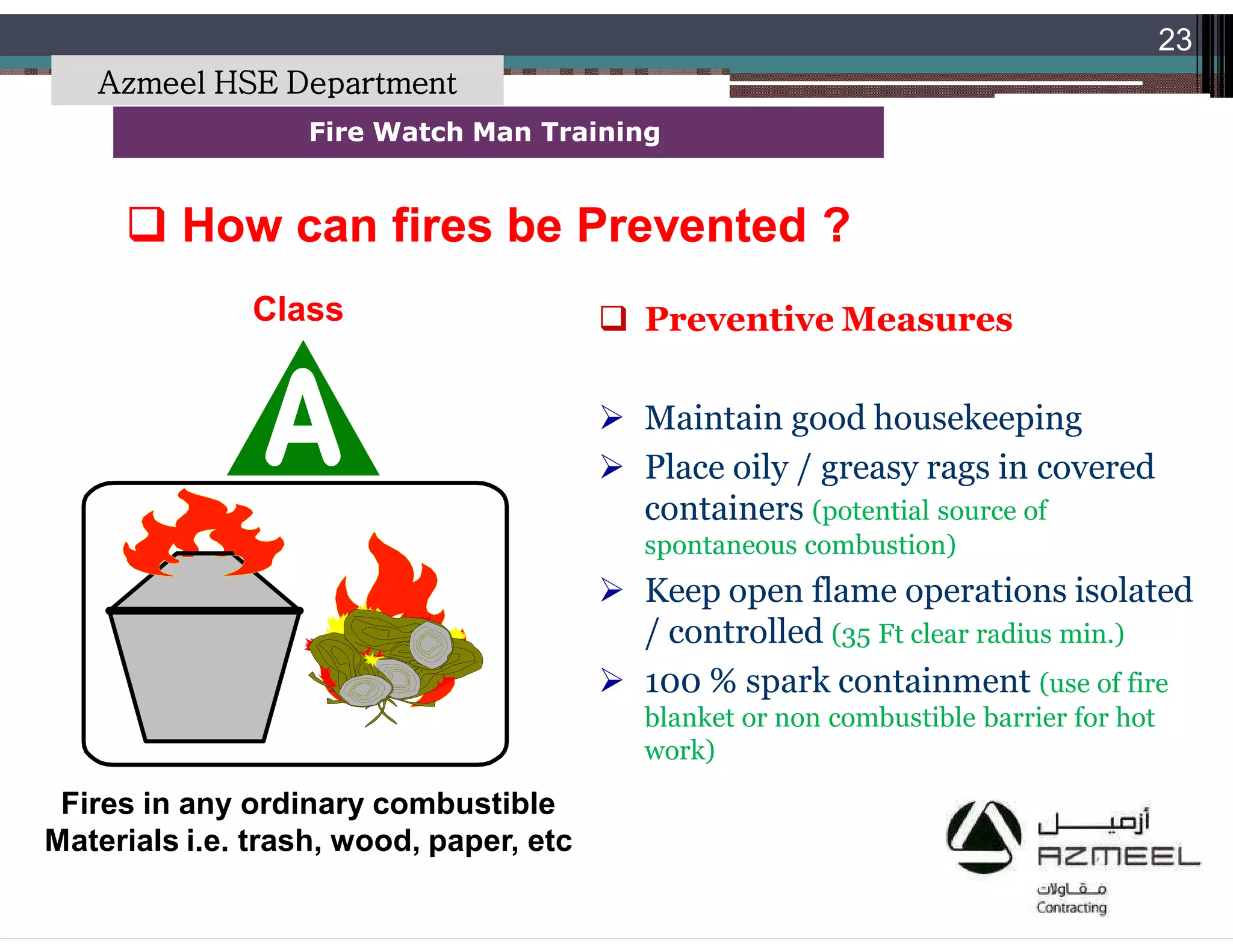 Saudi Kayan Petrochemical Complex ProjectSaudi Kayan Petrochemical Complex Project
23
Fire Watch Man TrainingFire Watch Man Training
 Preventive Measures
 Maintain good housekeeping
 Place oily / greasy rags in covered
containers (potential source of
spontaneous combustion)
 Keep open flame operations isolated
/ controlled (35 Ft clear radius min.)
 100 % spark containment (use of fire
blanket or non combustible barrier for hot
work)
Class
Fires in any ordinary combustible
Materials i.e. trash, wood, paper, etc
 How can fires be Prevented ?How can fires be Prevented ?
Azmeel HSE Department
 