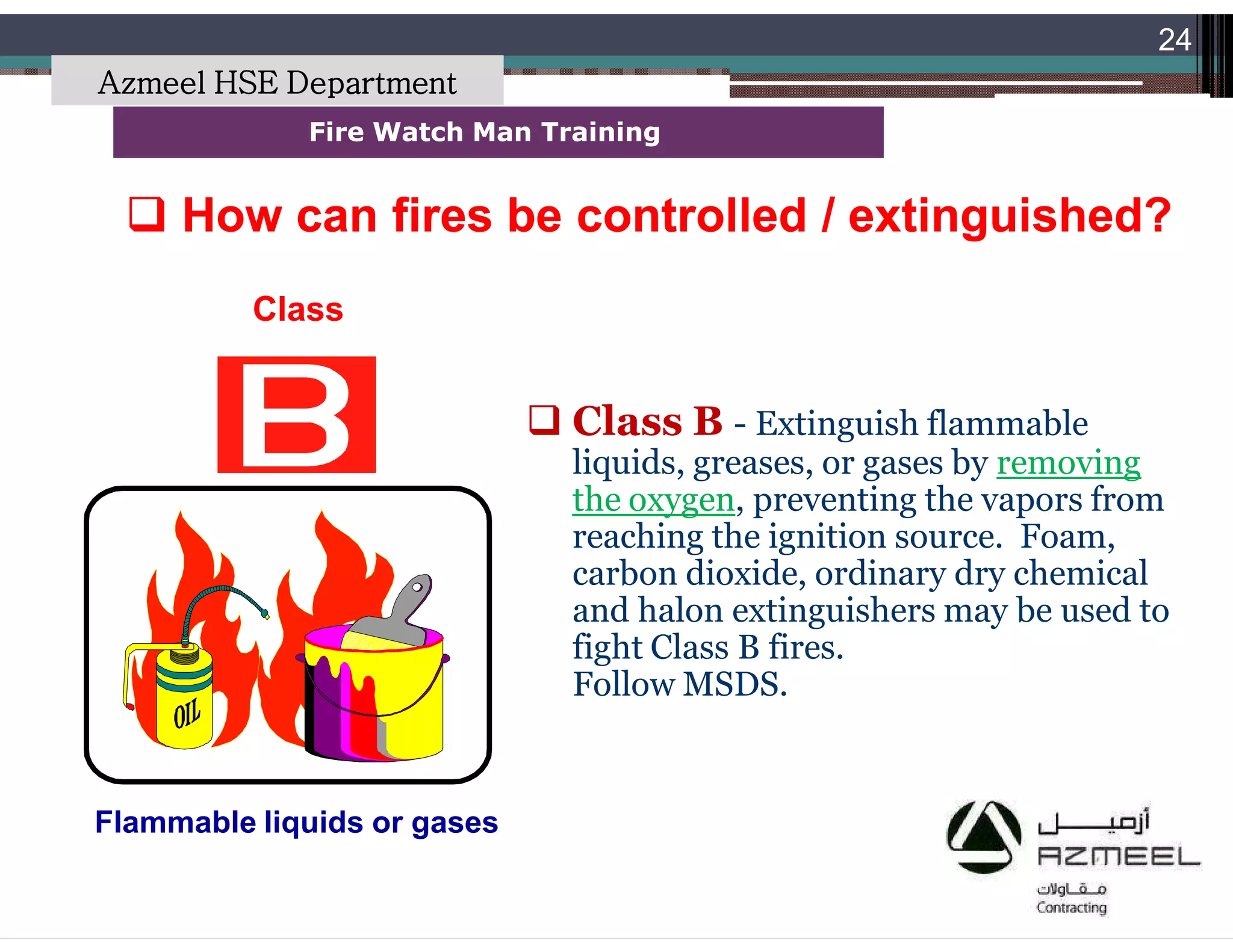 Saudi Kayan Petrochemical Complex ProjectSaudi Kayan Petrochemical Complex Project
24
Fire Watch Man TrainingFire Watch Man Training
Class
Flammable liquids or gases
 Class B - Extinguish flammable
liquids, greases, or gases by removing
the oxygen, preventing the vapors from
reaching the ignition source. Foam,
carbon dioxide, ordinary dry chemical
and halon extinguishers may be used to
fight Class B fires.
Follow MSDS.
 How can fires be controlled / extinguished?How can fires be controlled / extinguished?
Azmeel HSE Department
 