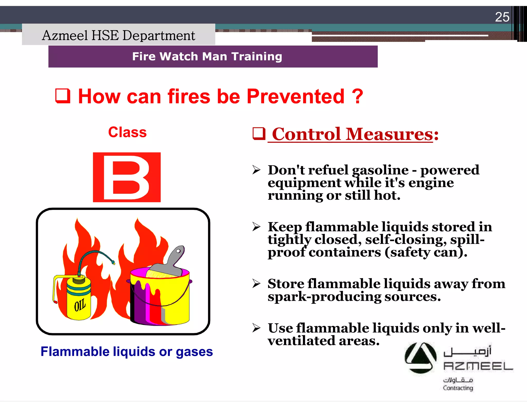 Saudi Kayan Petrochemical Complex ProjectSaudi Kayan Petrochemical Complex Project
25
Fire Watch Man TrainingFire Watch Man Training
Class
Flammable liquids or gases
 Control Measures:
 Don't refuel gasoline - powered
equipment while it's engine
running or still hot.
 Keep flammable liquids stored in
tightly closed, self-closing, spill-
proof containers (safety can).
 Store flammable liquids away from
spark-producing sources.
 Use flammable liquids only in well-
ventilated areas.
 How can fires be Prevented ?How can fires be Prevented ?
Azmeel HSE Department
 
