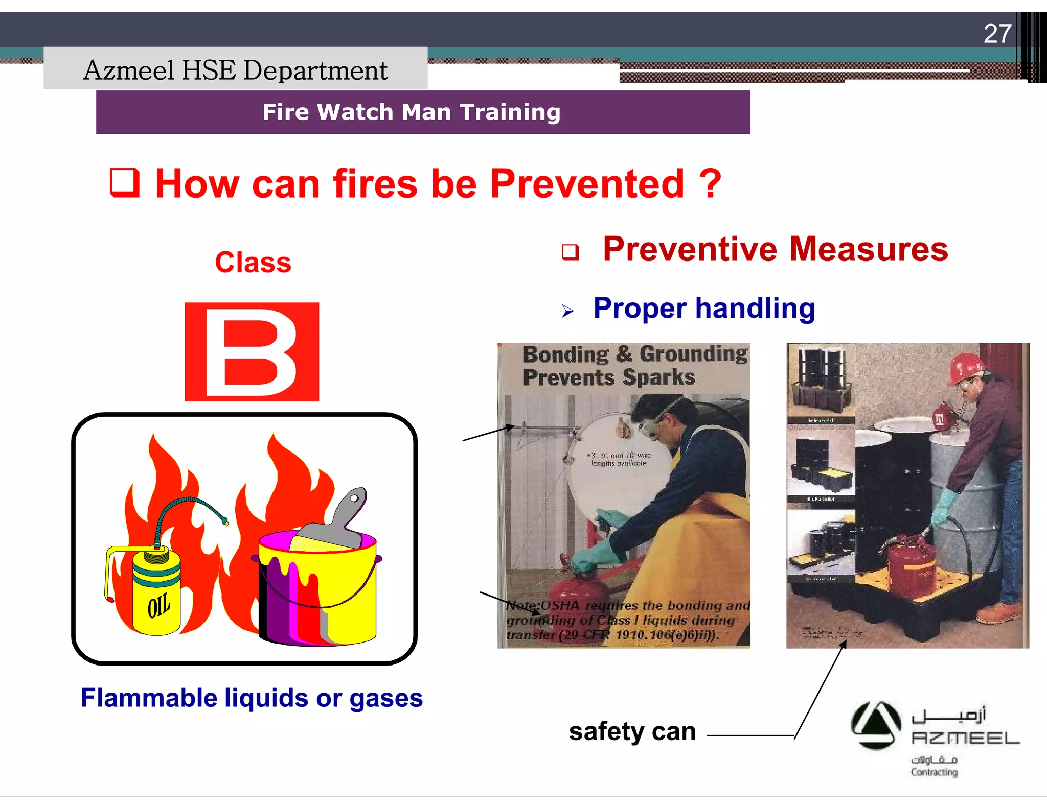 Saudi Kayan Petrochemical Complex ProjectSaudi Kayan Petrochemical Complex Project
27
Fire Watch Man TrainingFire Watch Man Training
Class
Flammable liquids or gases
 How can fires be Prevented ?How can fires be Prevented ?
safety can
 Preventive Measures
 Proper handling
Azmeel HSE Department
 