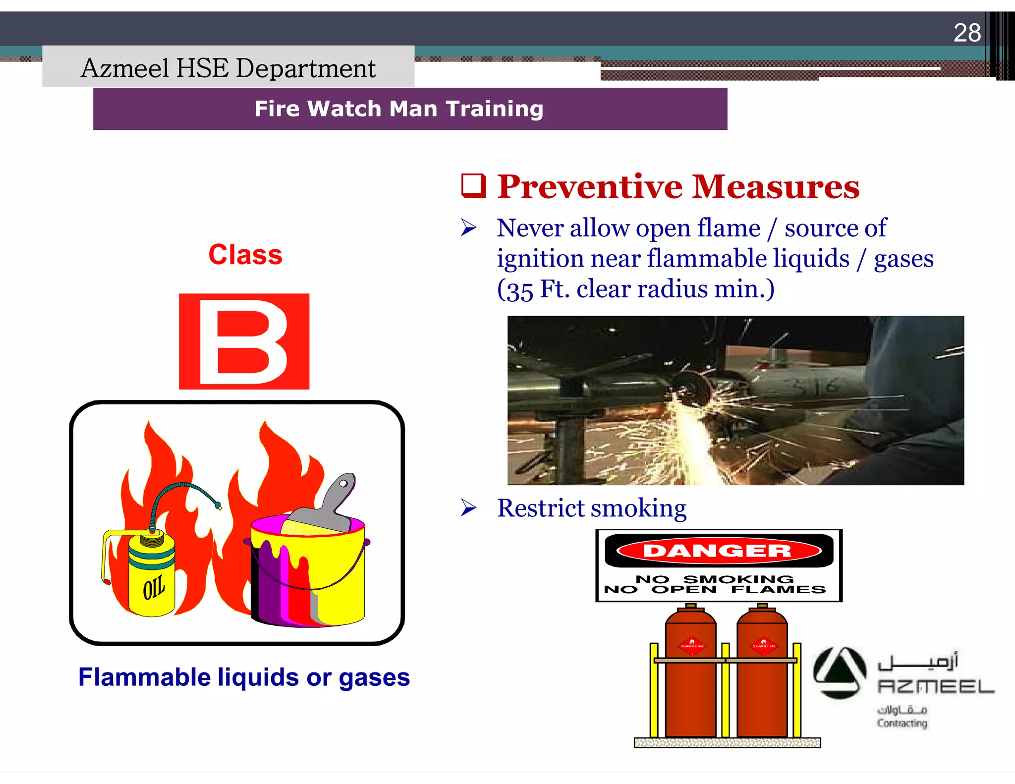 Saudi Kayan Petrochemical Complex ProjectSaudi Kayan Petrochemical Complex Project
28
Fire Watch Man TrainingFire Watch Man Training
Class
Flammable liquids or gases
 Preventive Measures
 Never allow open flame / source of
ignition near flammable liquids / gases
(35 Ft. clear radius min.)
 Restrict smoking
Azmeel HSE Department
 
