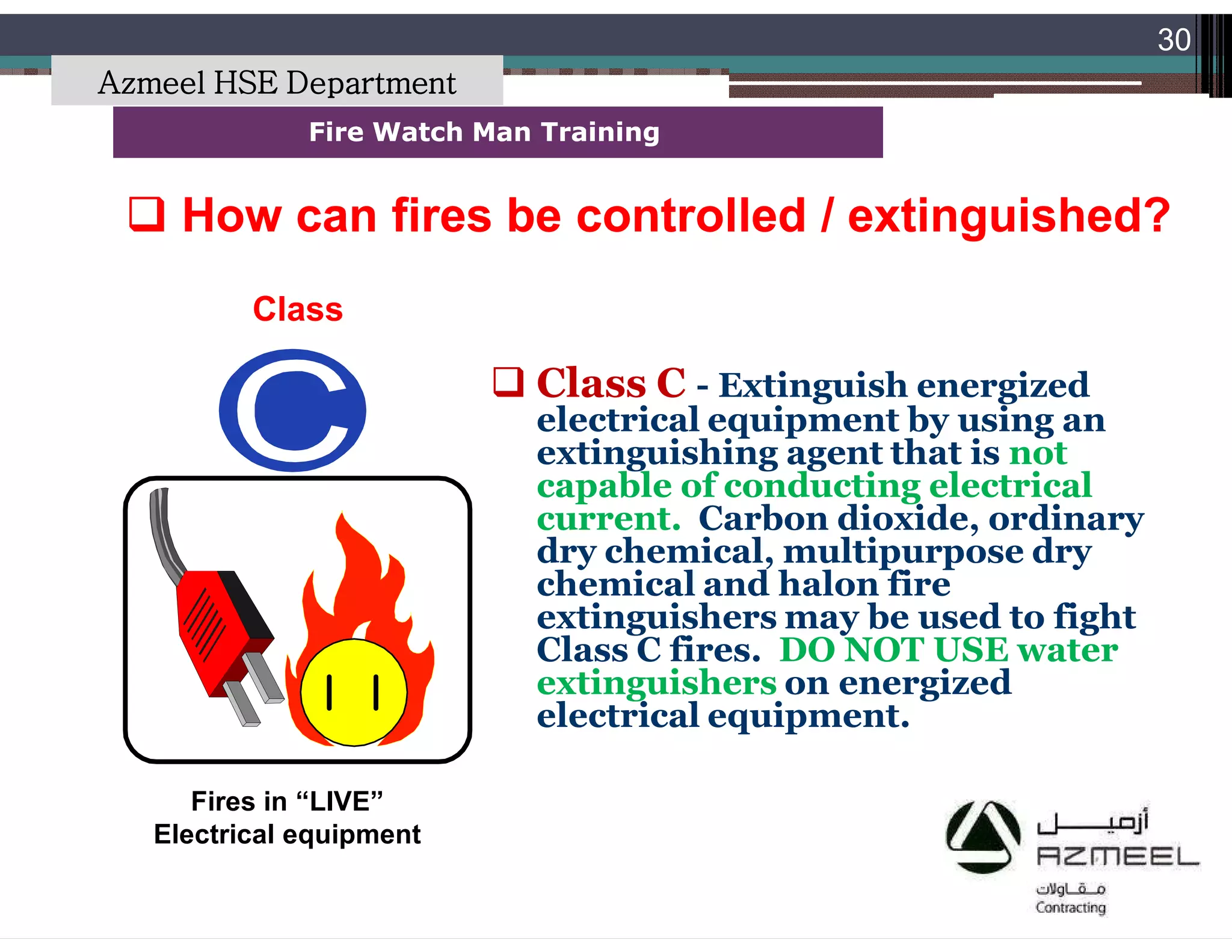 Saudi Kayan Petrochemical Complex ProjectSaudi Kayan Petrochemical Complex Project
30
Fire Watch Man TrainingFire Watch Man Training
Class
 How can fires be controlled / extinguished?How can fires be controlled / extinguished?
Fires in “LIVE”
Electrical equipment
 Class C - Extinguish energized
electrical equipment by using an
extinguishing agent that is not
capable of conducting electrical
current. Carbon dioxide, ordinary
dry chemical, multipurpose dry
chemical and halon fire
extinguishers may be used to fight
Class C fires. DO NOT USE water
extinguishers on energized
electrical equipment.
Azmeel HSE Department
 